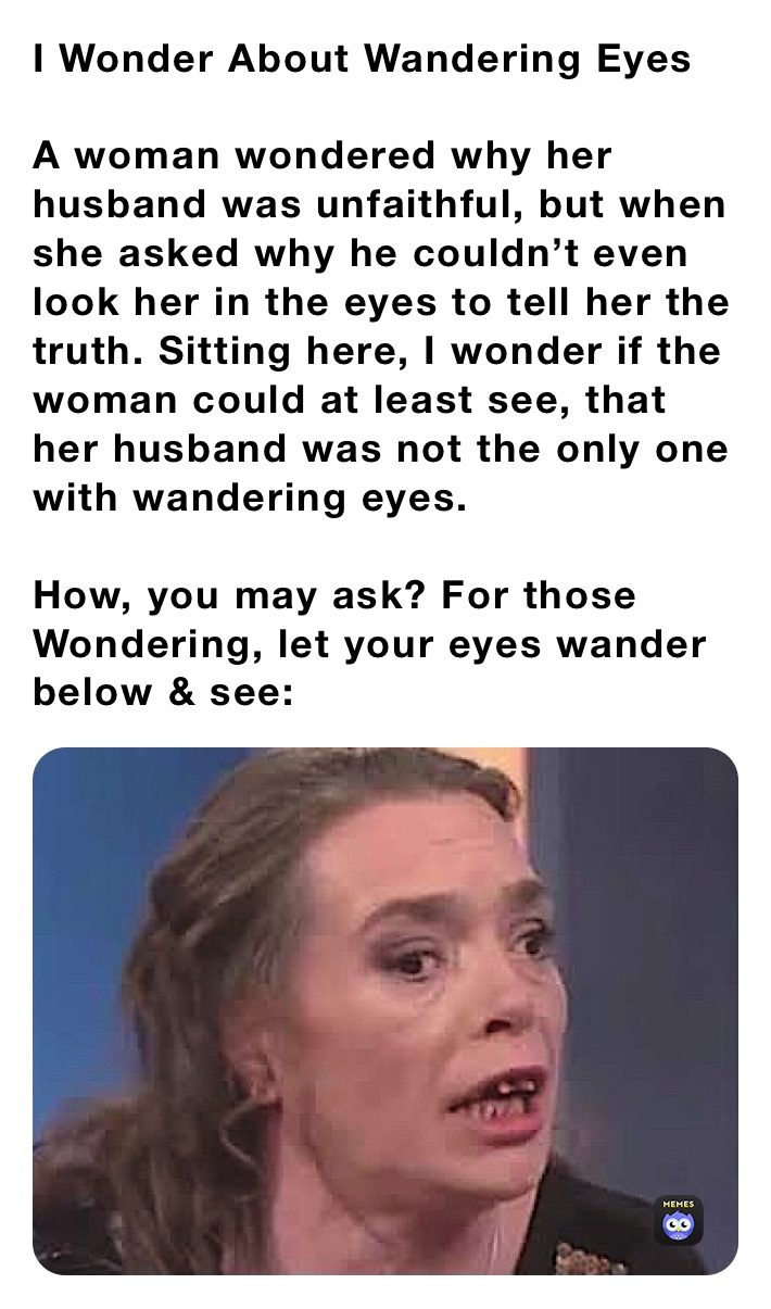 I Wonder About Wandering Eyes

A woman wondered why her husband was unfaithful, but when she asked why he couldn’t even look her in the eyes to tell her the truth. Sitting here, I wonder if the woman could at least see, that her husband was not the only one with wandering eyes. 

How, you may ask? For those Wondering, let your eyes wander below & see: 