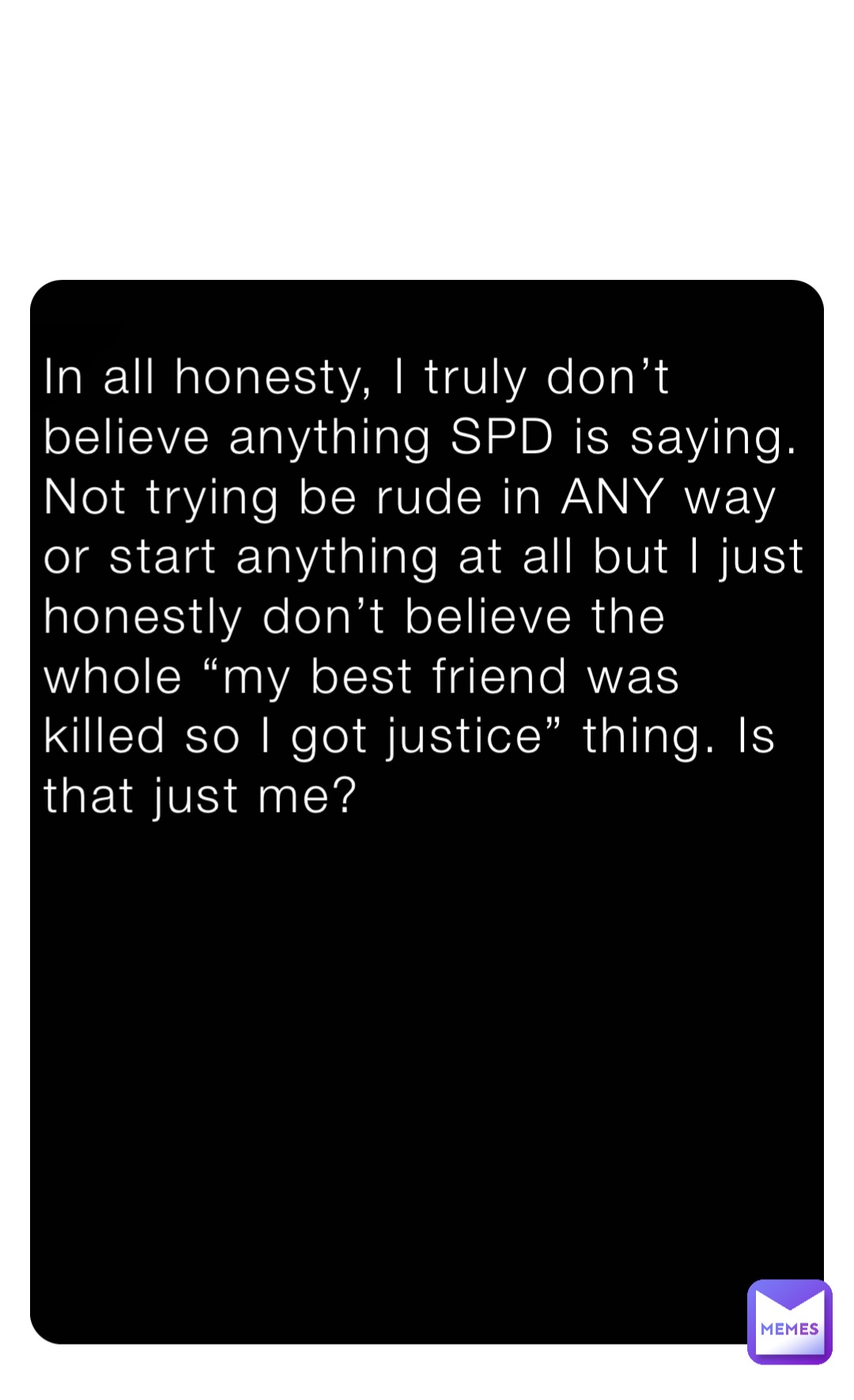 In all honesty, I truly don’t believe anything SPD is saying. Not trying be rude in ANY way or start anything at all but I just honestly don’t believe the whole “my best friend was killed so I got justice” thing. Is that just me?