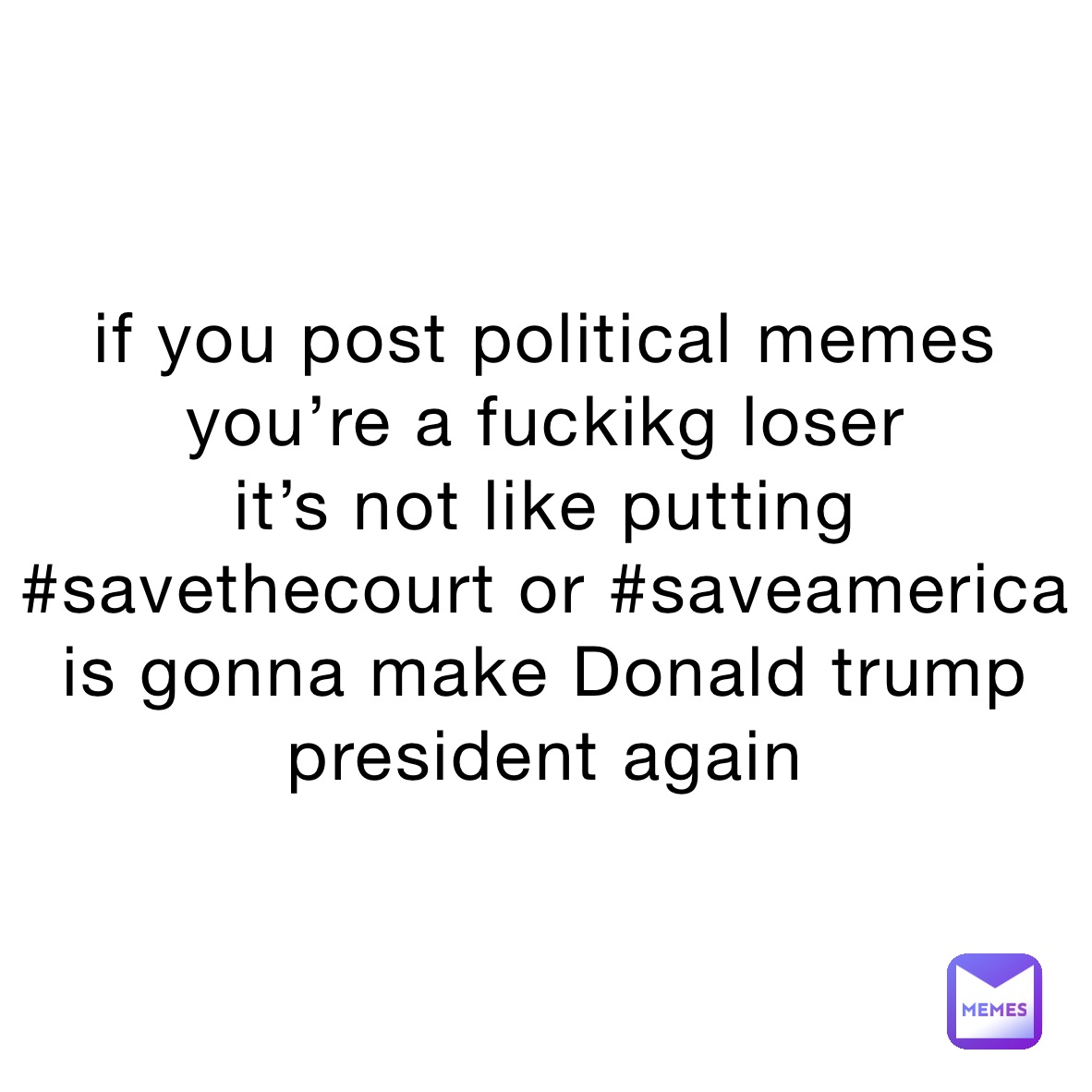 if you post political memes you’re a fuckikg loser 
it’s not like putting #savethecourt or #saveamerica 
is gonna make Donald trump president again 
