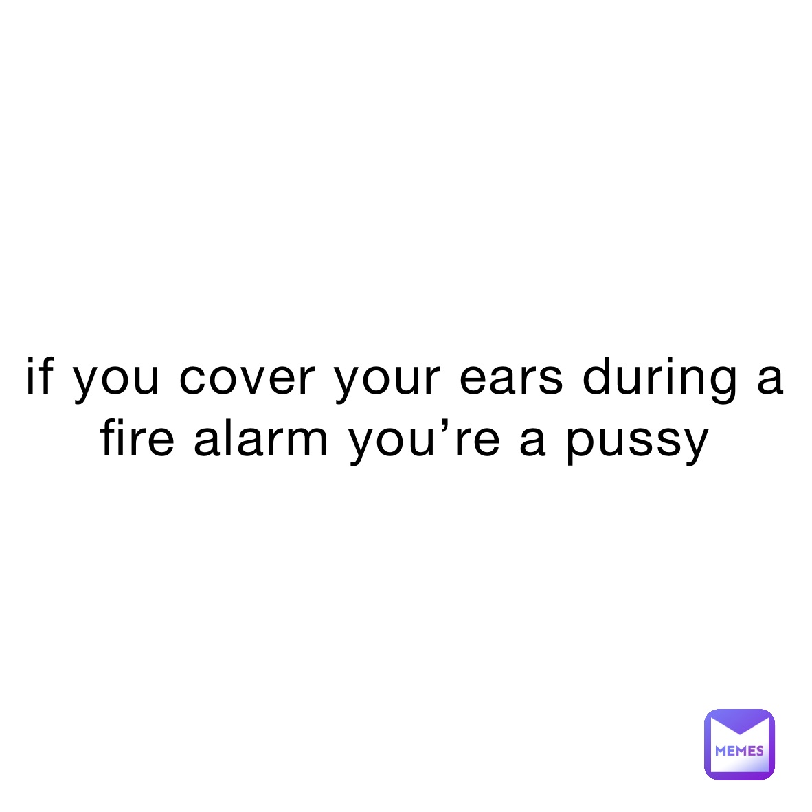 if you cover your ears during a fire alarm you’re a pussy