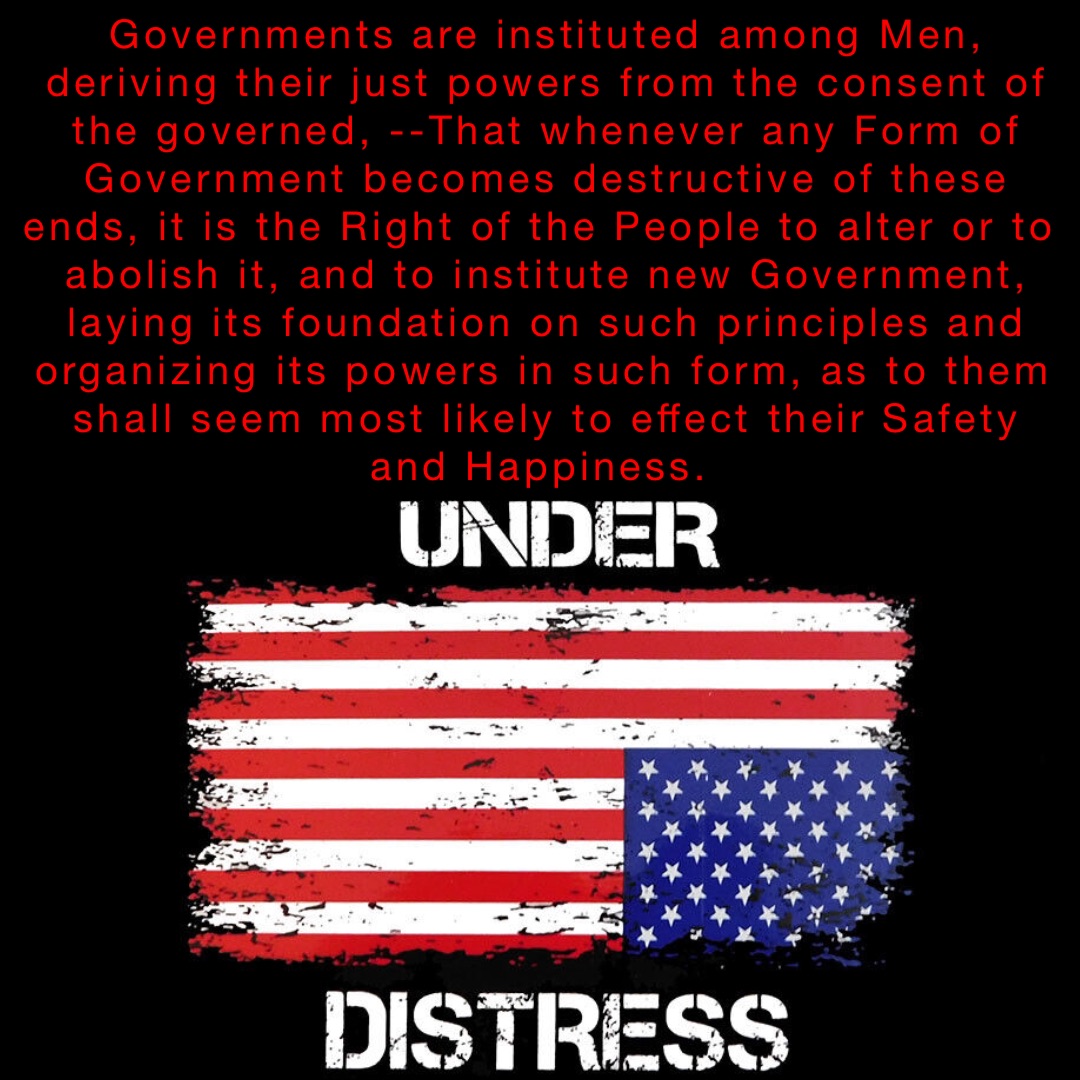 Governments are instituted among Men, deriving their just powers from the consent of the governed, --That whenever any Form of Government becomes destructive of these ends, it is the Right of the People to alter or to abolish it, and to institute new Government, laying its foundation on such principles and organizing its powers in such form, as to them shall seem most likely to effect their Safety and Happiness.