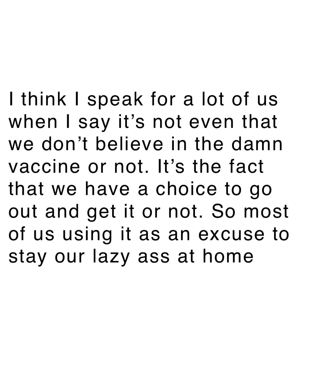 I think I speak for a lot of us when I say it’s not even that we don’t believe in the damn vaccine or not. It’s the fact that we have a choice to go out and get it or not. So most of us using it as an excuse to stay our lazy ass at home