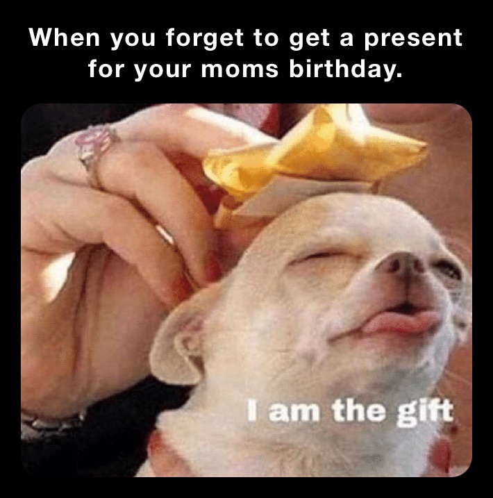 When you forget to get a present for your moms birthday.