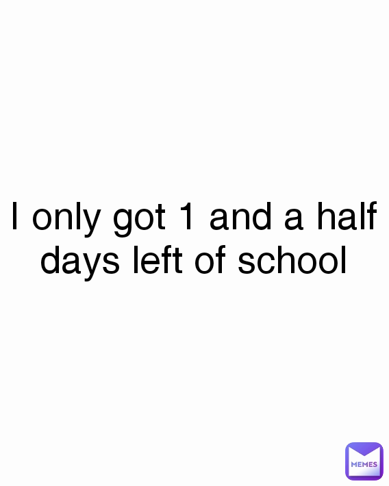 I only got 1 and a half days left of school