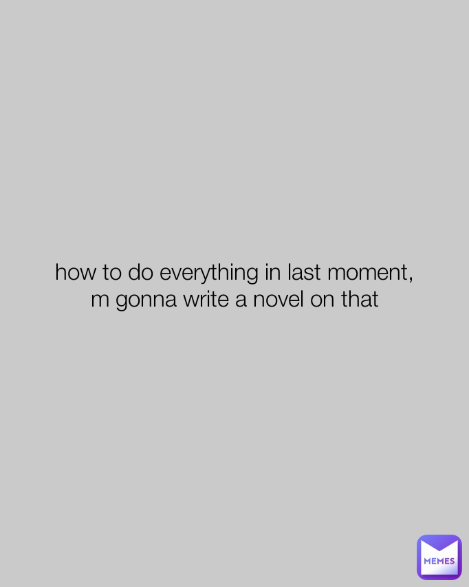 how to do everything in last moment,
m gonna write a novel on that