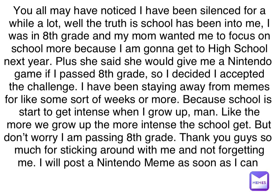 You all may have noticed I have been silenced for a while a lot, well the truth is school has been into me, I was in 8th grade and my mom wanted me to focus on school more because I am gonna get to High School next year. Plus she said she would give me a Nintendo game if I passed 8th grade, so I decided I accepted the challenge. I have been staying away from memes for like some sort of weeks or more. Because school is start to get intense when I grow up, man. Like the more we grow up the more intense the school get. But don’t worry I am passing 8th grade. Thank you guys so much for sticking around with me and not forgetting me. I will post a Nintendo Meme as soon as I can