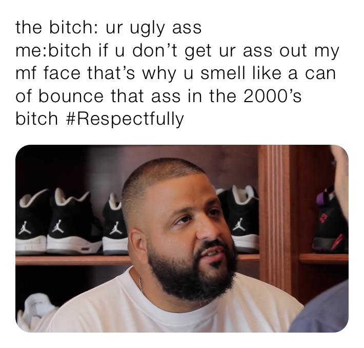 the bitch: ur ugly ass
me:bitch if u don’t get ur ass out my mf face that’s why u smell like a can of bounce that ass in the 2000’s bitch #Respectfully￼