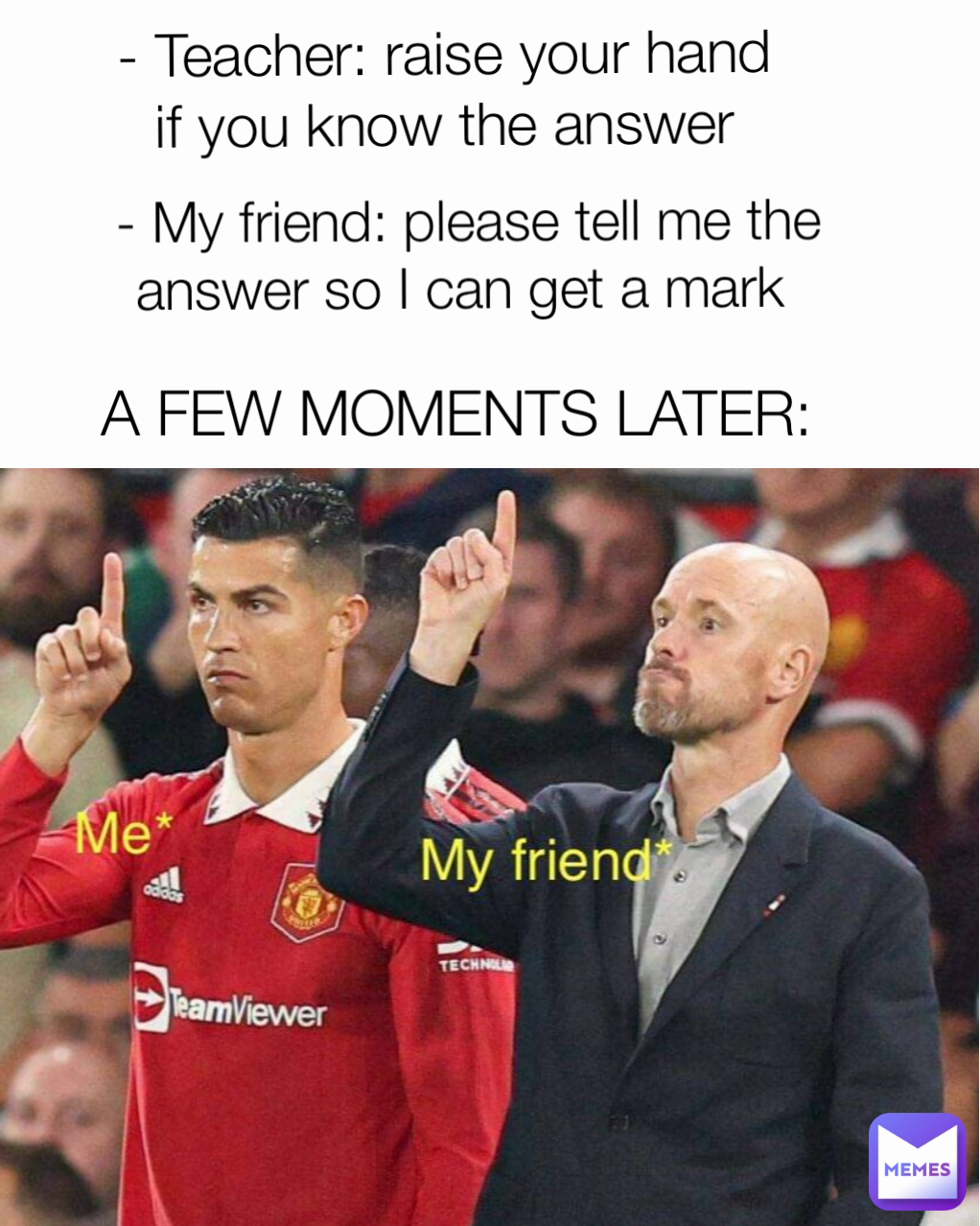 A FEW MOMENTS LATER: - My friend: please tell me the answer so I can get a mark  - Teacher: raise your hand
 if you know the answer 