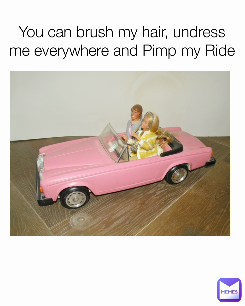 You can brush my hair, undress me everywhere and Pimp my Ride
