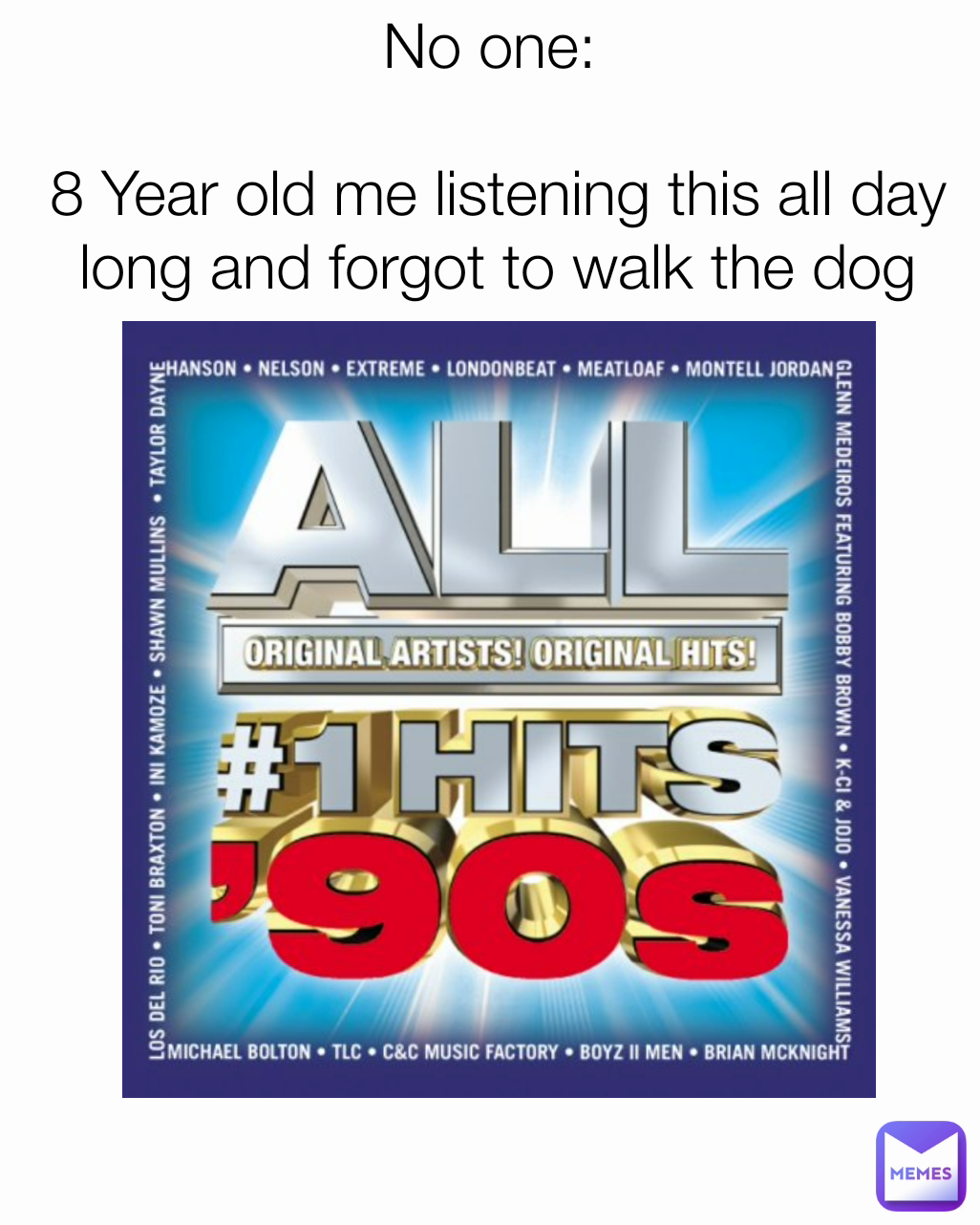 No one: 

8 Year old me listening this all day long and forgot to walk the dog