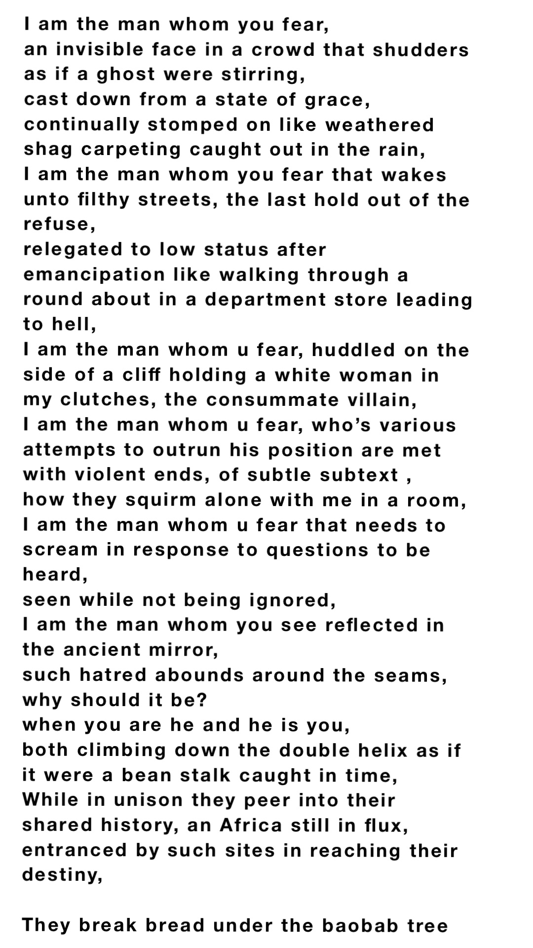 I am the man whom you fear,
an invisible face in a crowd that shudders as if a ghost were stirring,
cast down from a state of grace,
continually stomped on like weathered shag carpeting caught out in the rain,
I am the man whom you fear that wakes unto filthy streets, the last hold out of the refuse,
relegated to low status after emancipation like walking through a round about in a department store leading to hell,
I am the man whom u fear, huddled on the side of a cliff holding a white woman in my clutches, the consummate villain,
I am the man whom u fear, who’s various attempts to outrun his position are met with violent ends, of subtle subtext ,
how they squirm alone with me in a room,
I am the man whom u fear that needs to scream in response to questions to be heard,
seen while not being ignored,
I am the man whom you see reflected in the ancient mirror,
such hatred abounds around the seams,
why should it be?
when you are he and he is you,
both climbing down the double helix as if it were a bean stalk caught in time,
While in unison they peer into their shared history, an Africa still in flux,
entranced by such sites in reaching their destiny,

They break bread under the baobab tree