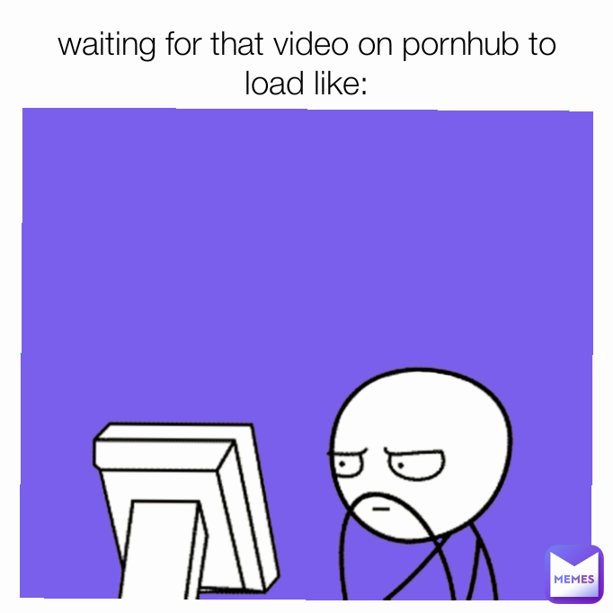 waiting for that video on pornhub to load like: