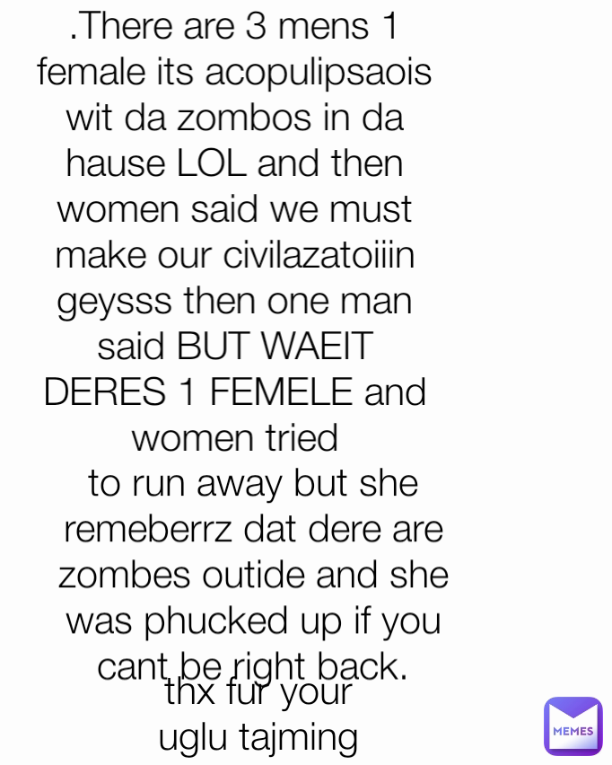 .There are 3 mens 1 female its acopulipsaois wit da zombos in da hause LOL and then women said we must make our civilazatoiiin geysss then one man said BUT WAEIT DERES 1 FEMELE and women tried thx fur your uglu tajming to run away but she remeberrz dat dere are zombes outide and she was phucked up if you cant be right back.



thank you for your ugly time