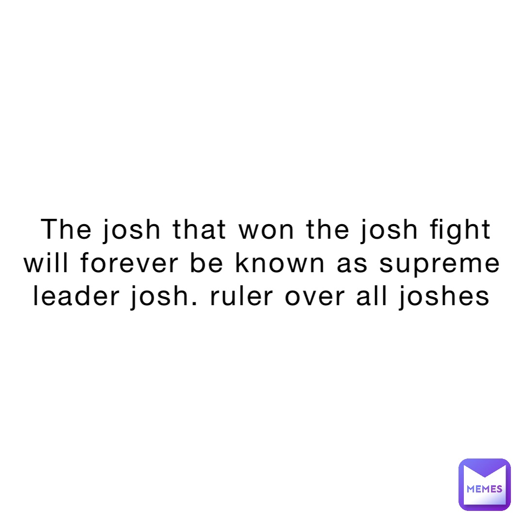 The josh that won the josh fight will forever be known as supreme leader josh. Ruler over all joshes