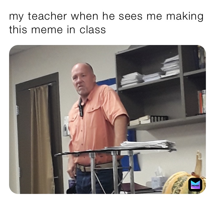 my teacher when he sees me making this meme in class