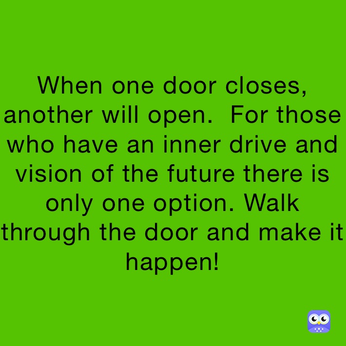 When one door closes, another will open.  For those who have an inner drive and vision of the future there is only one option. Walk through the door and make it happen!