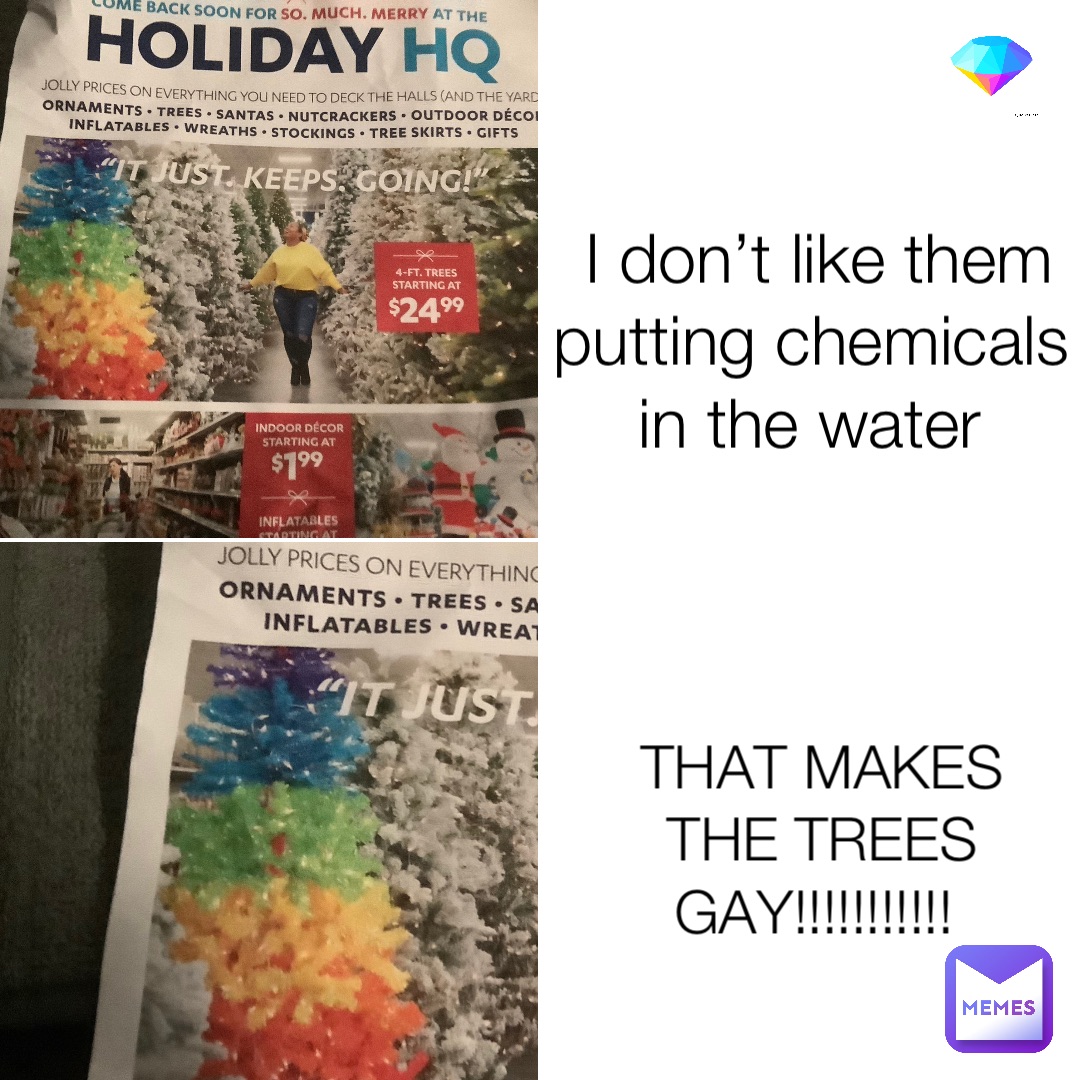 I don’t like them putting chemicals in the water THAT MAKES THE TREES GAY!!!!!!!!!!!