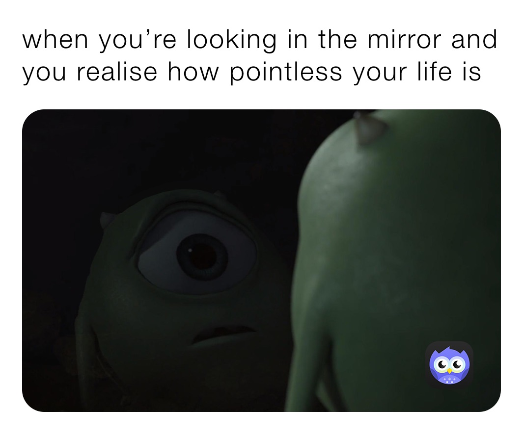 when you’re looking in the mirror and you realise how pointless your life is 