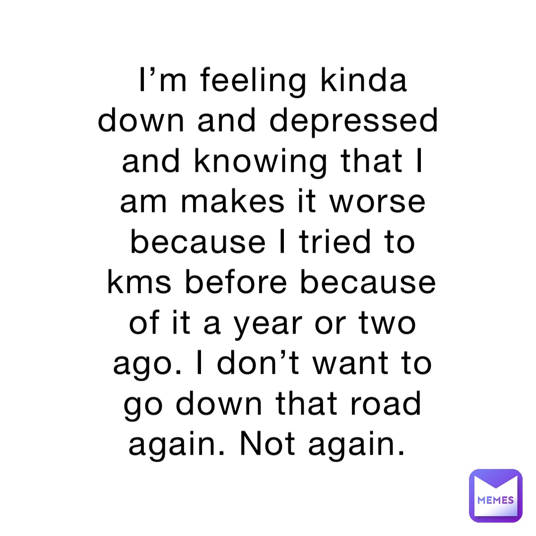 I’m feeling kinda down and depressed and knowing that I am makes it worse because I tried to kms before because of it a year or two ago. I don’t want to go down that road again. Not again.