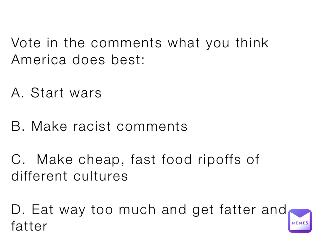 Vote in the comments what you think America does best:

A. Start wars

B. Make racist comments 

C.  Make cheap, fast food ripoffs of different cultures

D. Eat way too much and get fatter and fatter