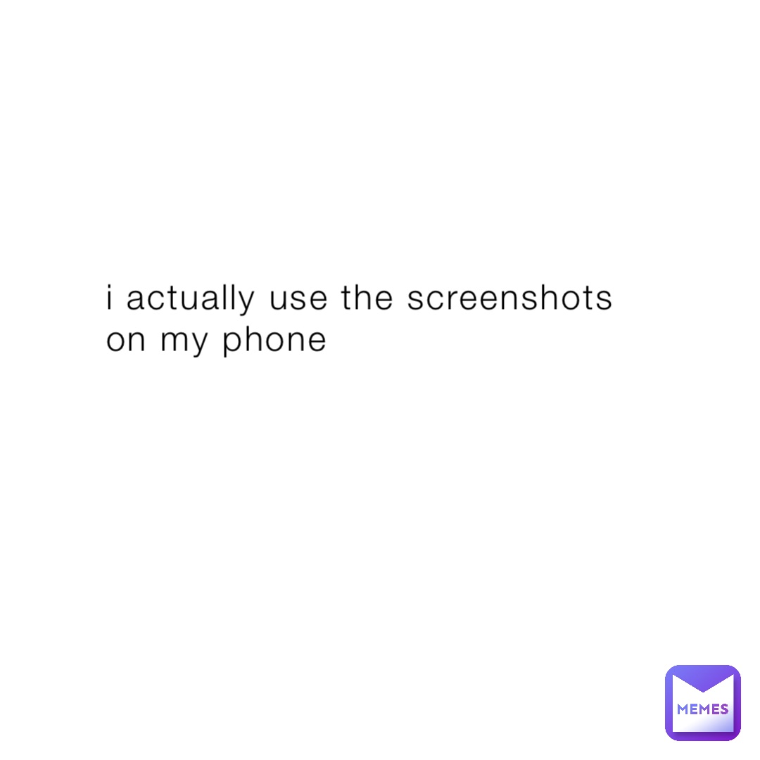 i actually use the screenshots on my phone