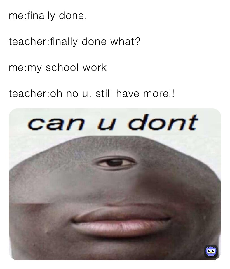 me:finally done.

teacher:finally done what?

me:my school work

teacher:oh no u. still have more!!