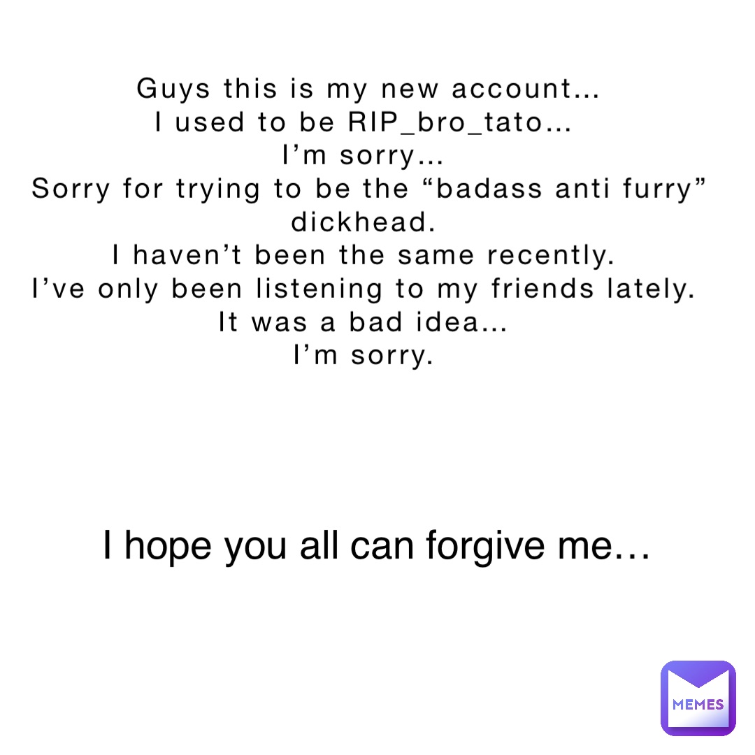 Guys this is my new account… 
I used to be RIP_bro_tato…
I’m sorry…
Sorry for trying to be the “badass anti furry” dickhead.
I haven’t been the same recently.
I’ve only been listening to my friends lately.
It was a bad idea…
I’m sorry. I hope you all can forgive me…