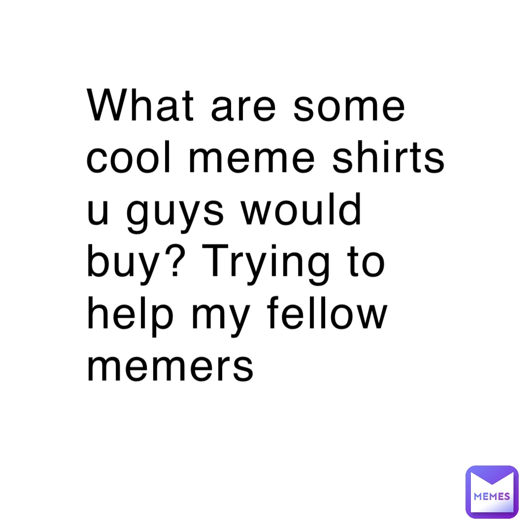 What are some cool meme shirts u guys would buy? Trying to help my fellow memers