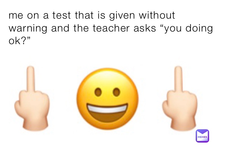 me on a test that is given without warning and the teacher asks “you doing ok?”