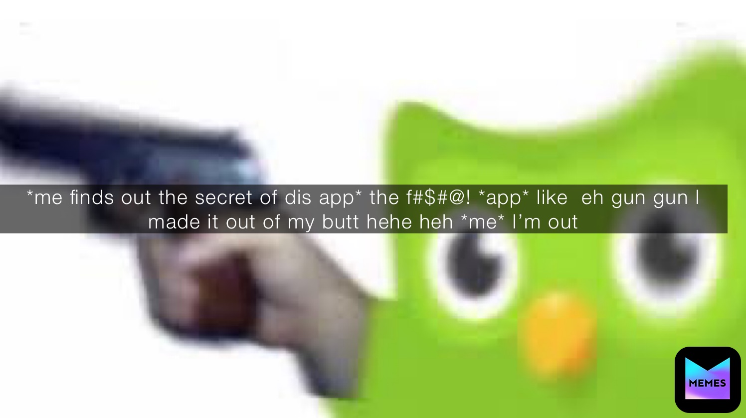 *me finds out the secret of dis app* the f#$#@! *app* like  eh gun gun I made it out of my butt hehe heh *me* I’m out