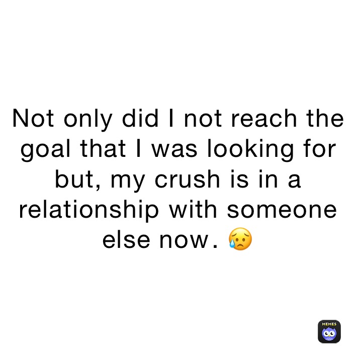 Not only did I not reach the goal that I was looking for but, my crush is in a relationship with someone else now￼￼. 😥