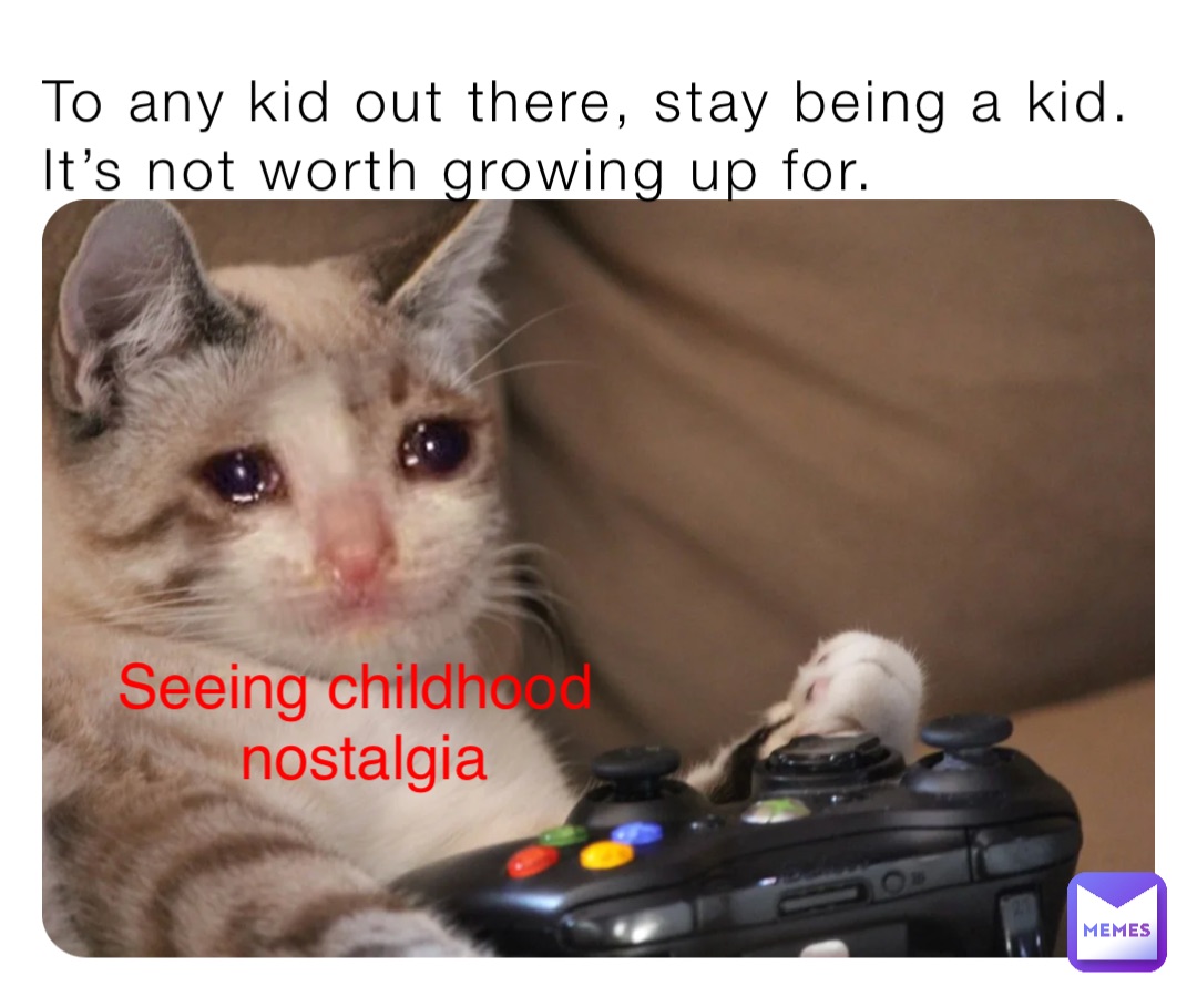 To any kid out there, stay being a kid. It’s not worth growing up for. Seeing childhood
 nostalgia