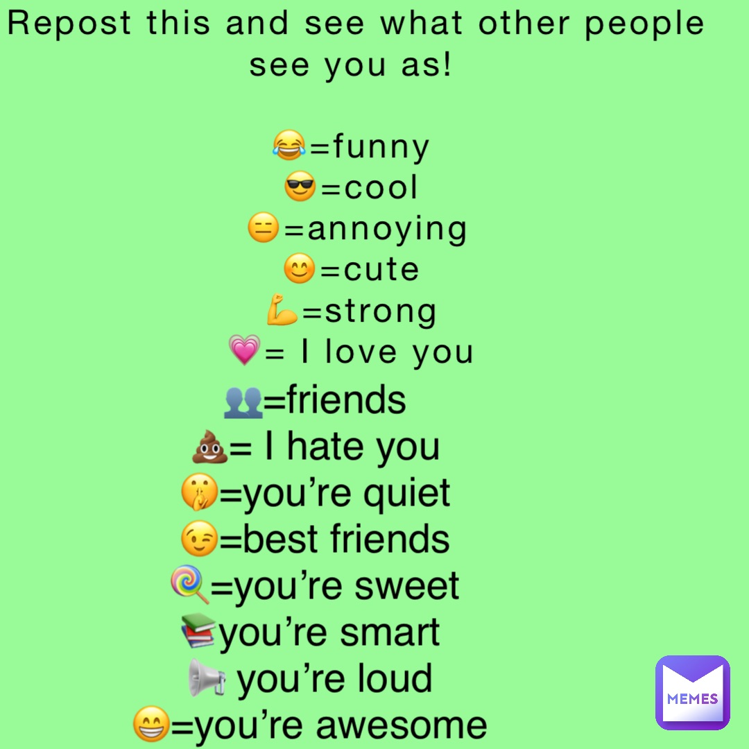 Repost this and see what other people see you as!

😂=funny
😎=cool
😑=annoying 
😊=cute
💪=strong
💗= I love you 👥=friends 
💩= I hate you 
🤫=you’re quiet 
😉=best friends 
🍭=you’re sweet 
📚you’re smart
📢 you’re loud
😁=you’re awesome