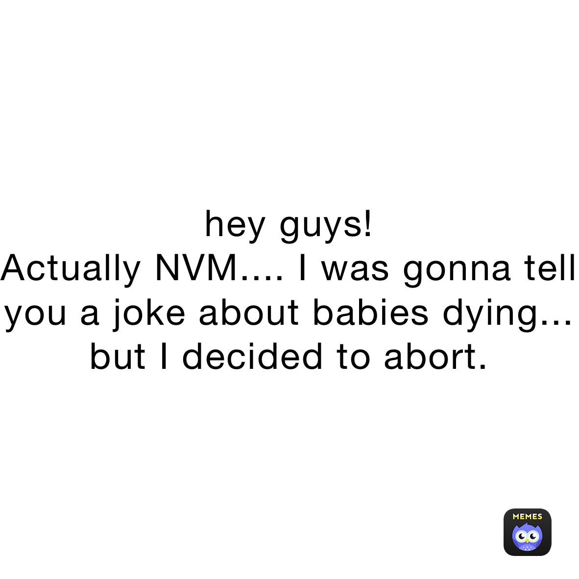 hey guys! 
Actually NVM.... I was gonna tell you a joke about babies dying... but I decided to abort. 