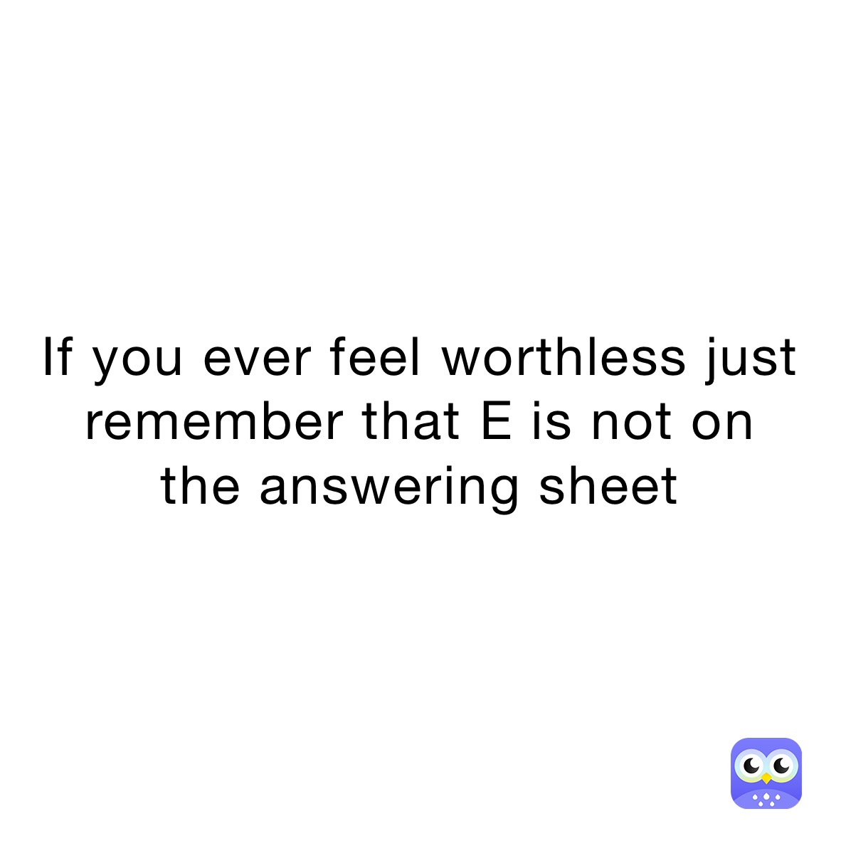 If you ever feel worthless just remember that E is not on 
the answering sheet 