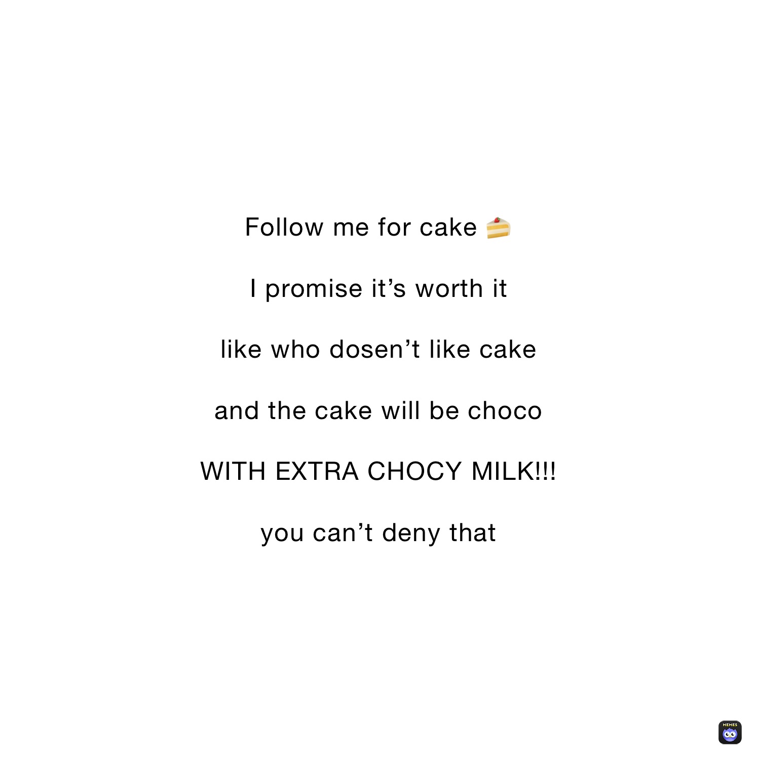 Follow me for cake 🍰

I promise it’s worth it

like who dosen’t like cake

and the cake will be choco

WITH EXTRA CHOCY MILK!!!

you can’t deny that