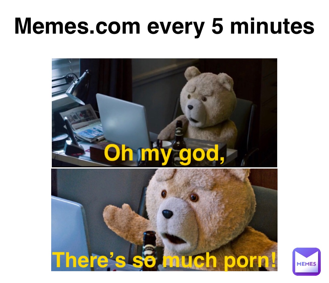 Memes.com every 5 minutes Oh my god, There’s so much porn!