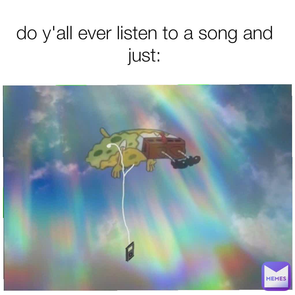 do y'all ever listen to a song and just: