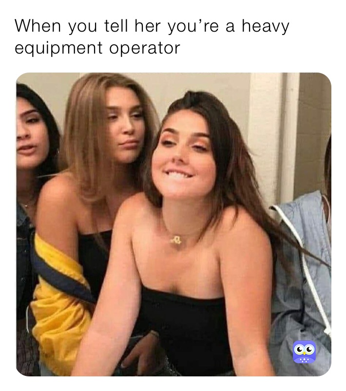 When you tell her you’re a heavy equipment operator 