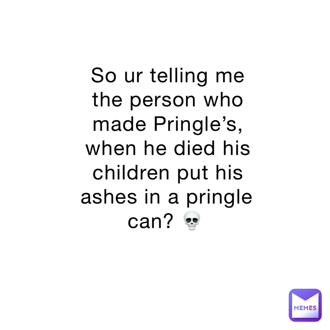 So ur telling me the person who made Pringle’s, when he died his children put his ashes in a pringle can? 💀