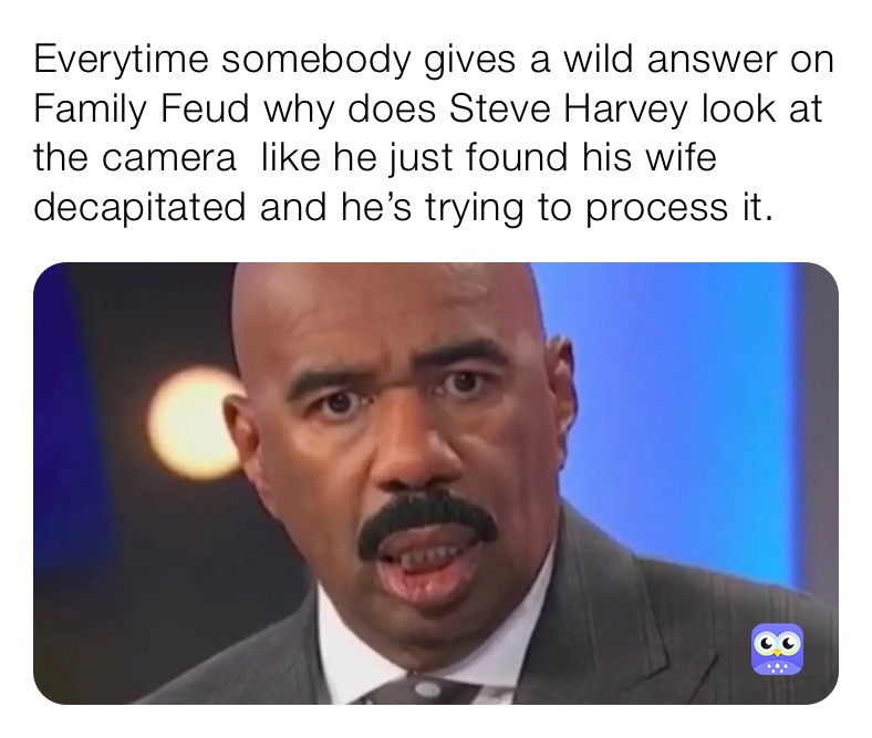 Everytime somebody gives a wild answer on Family Feud why does Steve Harvey look at the camera  like he just found his wife decapitated and he’s trying to process it.