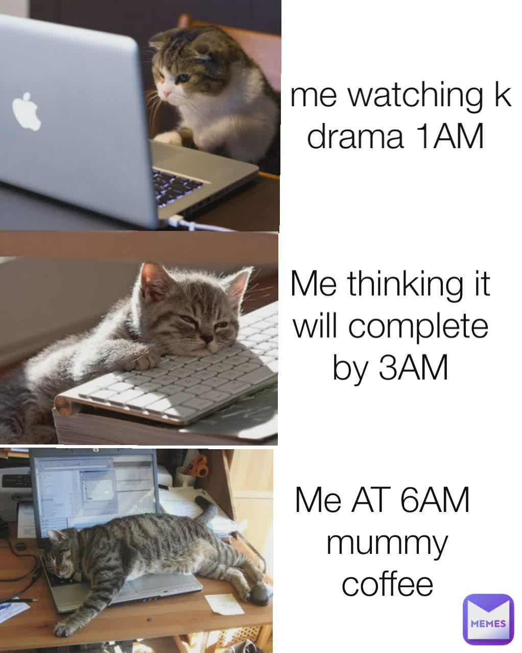  me watching k drama 1AM Me thinking it will complete by 3AM Me AT 6AM 
mummy coffee