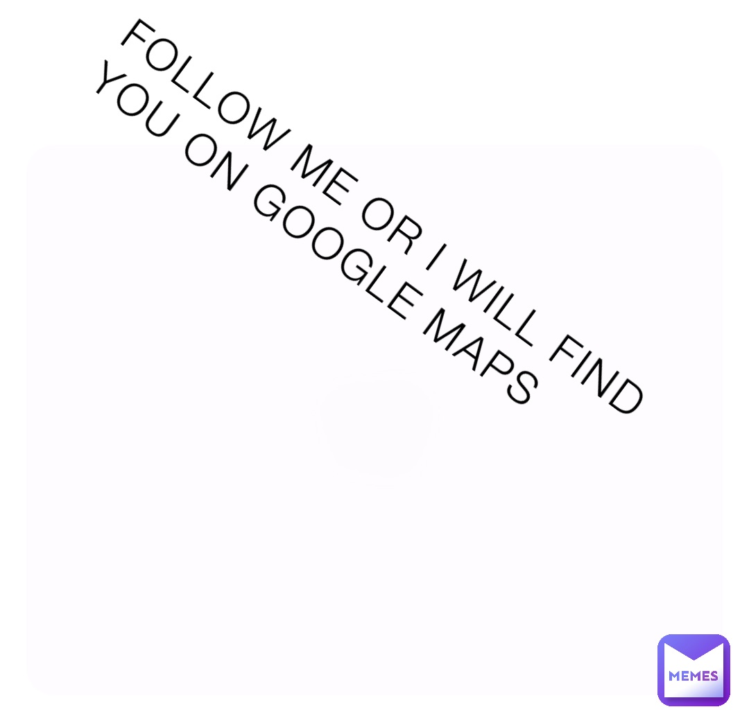 FOLLOW ME OR I WILL FIND YOU ON GOOGLE MAPS