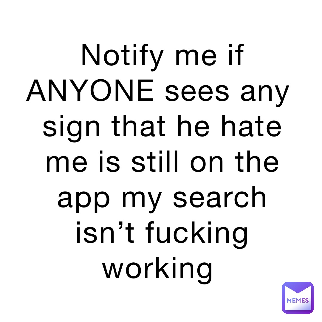 Notify me if ANYONE sees any sign that he hate me is still on the app my search isn’t fucking working