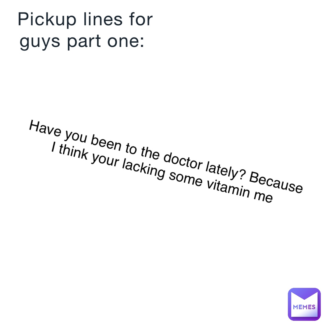 Pickup lines for guys part one: Have you been to the doctor lately? Because I think your lacking some vitamin me