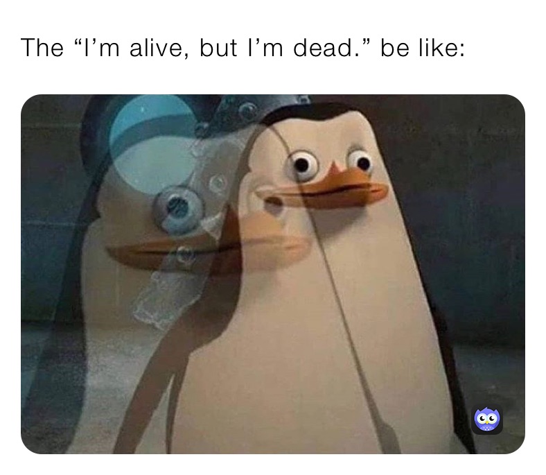 The “I’m alive, but I’m dead.” be like: