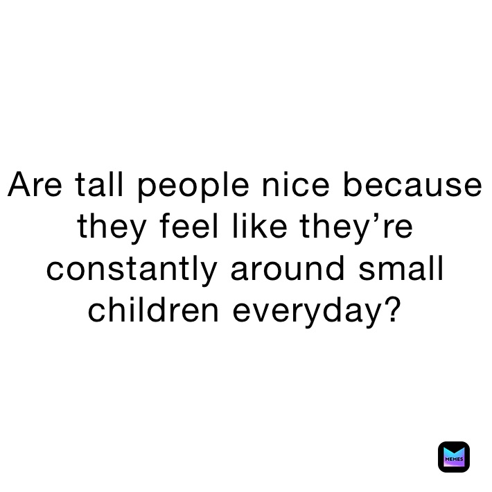 Are tall people nice because they feel like they’re constantly around small children everyday?
