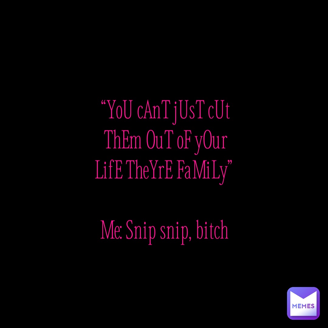 “YoU cAnT jUsT cUt ThEm OuT oF yOur LifE TheYrE FaMiLy”

Me: Snip snip, bitch