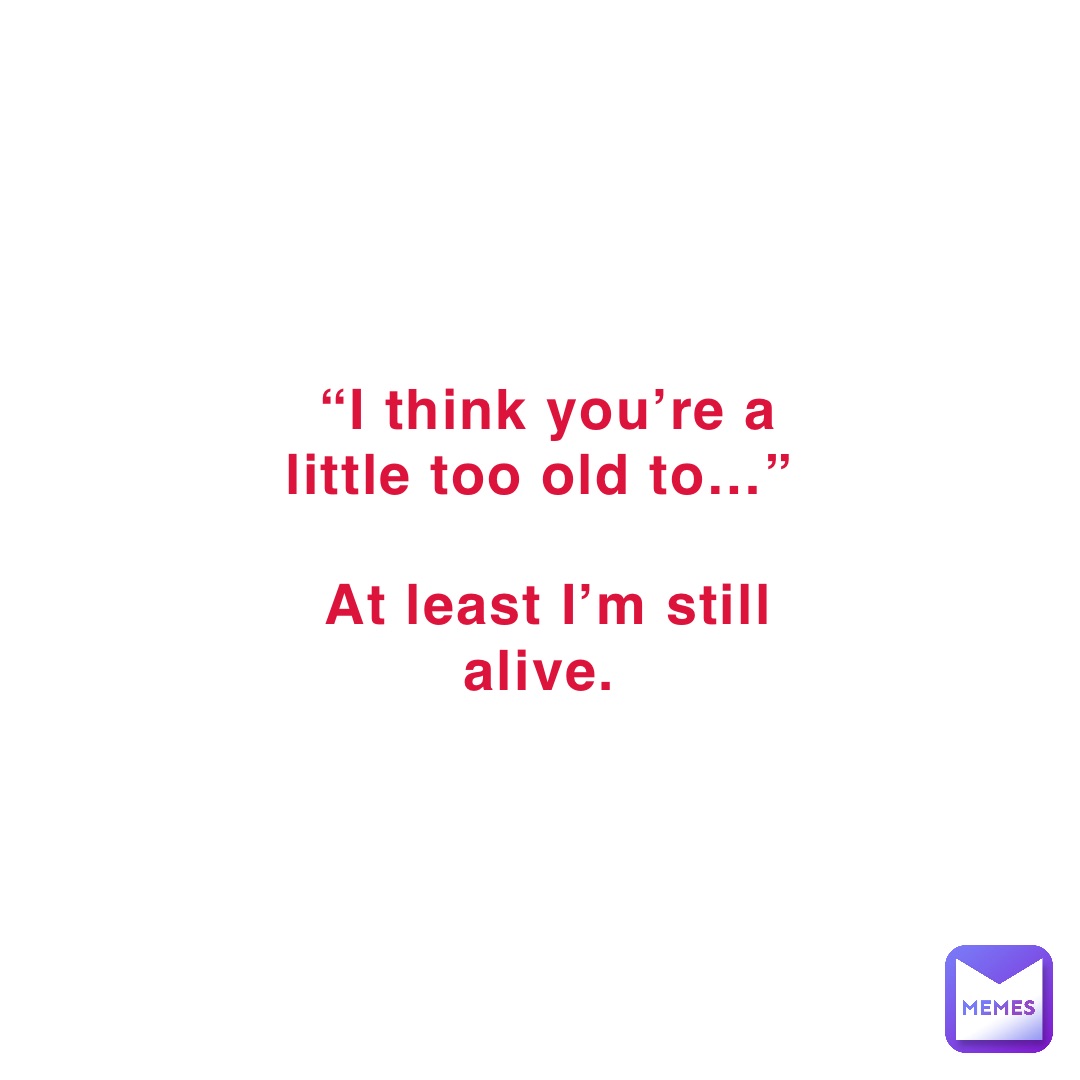 “I think you’re a little too old to…”

At least I’m still alive.