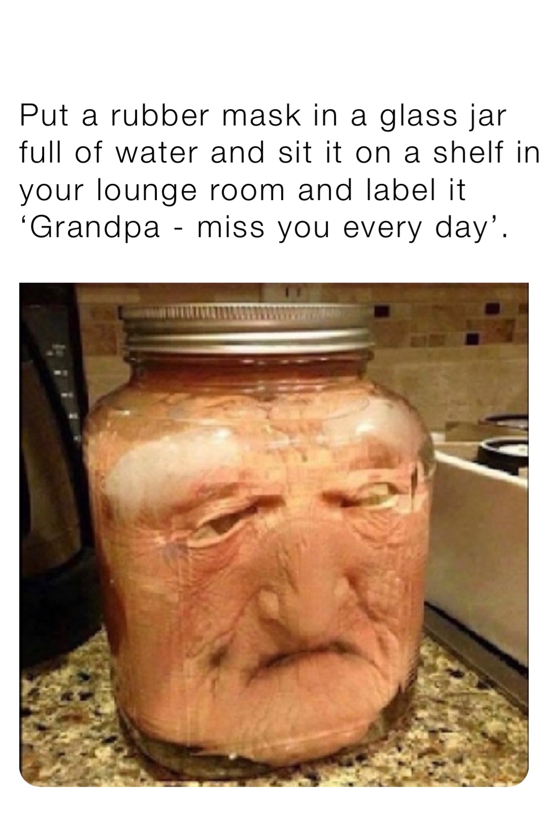 Put a rubber mask in a glass jar full of water and sit it on a shelf in your lounge room and label it ‘Grandpa - miss you every day’.